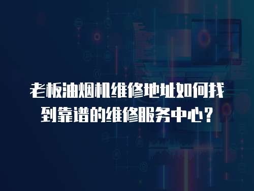 老板油煙機維修地址如何找到靠譜的維修服務中心？