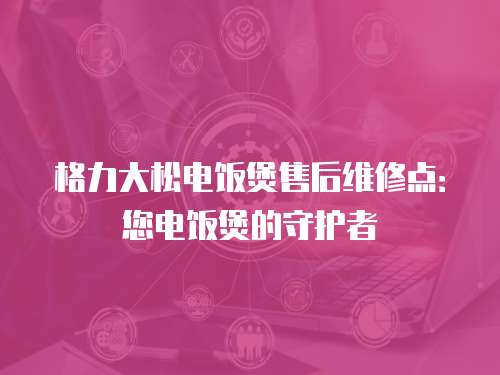 格力大松電飯煲售后維修點：您電飯煲的守護者
