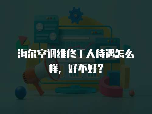  海爾空調維修工人待遇怎么樣，好不好？