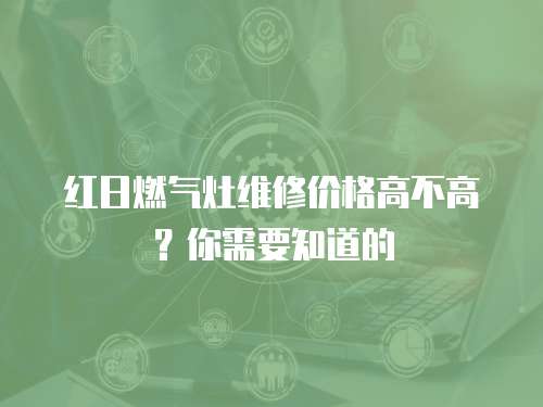 紅日燃氣灶維修價格高不高？你需要知道的