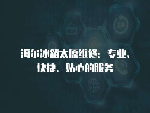 海爾冰箱太原維修：專業、快捷、貼心的服務