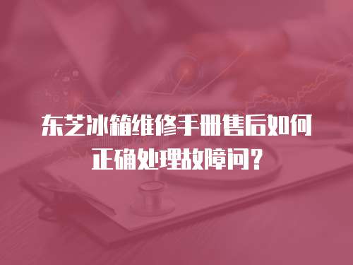 東芝冰箱維修手冊售后如何正確處理故障問？