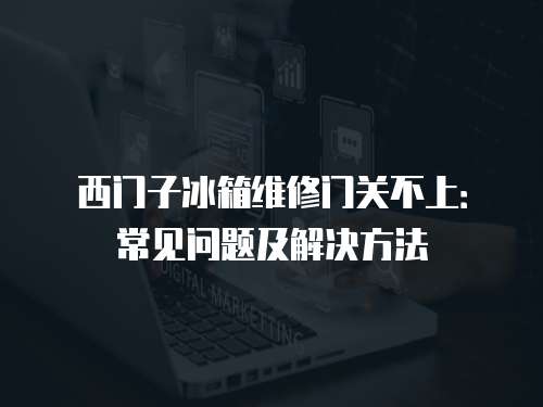 西門子冰箱維修門關不上：常見問題及解決方法