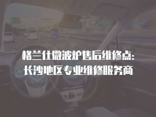 格蘭仕微波爐售后維修點：長沙地區(qū)專業(yè)維修服務商
