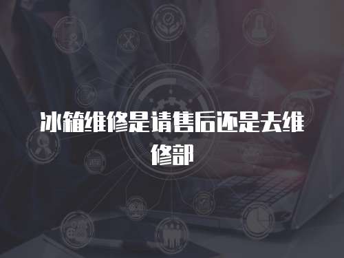 冰箱維修是請售后還是去維修部