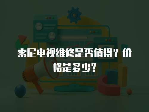 索尼電視維修是否值得？?jī)r(jià)格是多少？