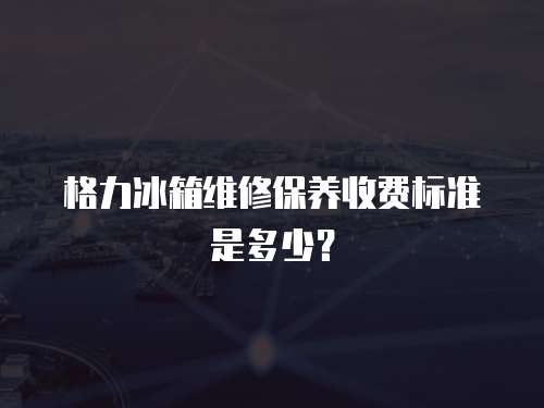 格力冰箱維修保養收費標準是多少？