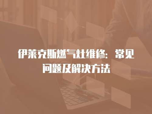 伊萊克斯燃?xì)庠罹S修：常見(jiàn)問(wèn)題及解決方法
