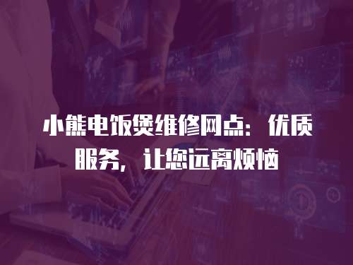 小熊電飯煲維修網(wǎng)點：優(yōu)質(zhì)服務(wù)，讓您遠離煩惱