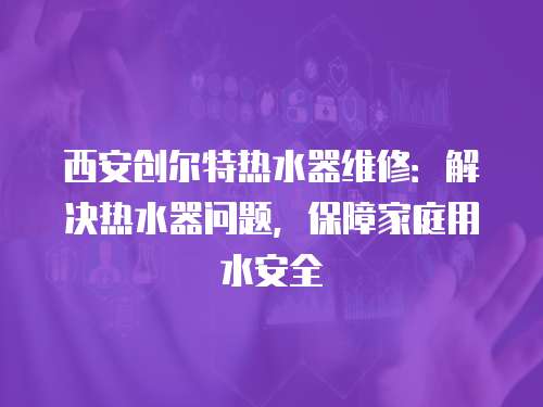 西安創(chuàng)爾特熱水器維修：解決熱水器問題，保障家庭用水安全