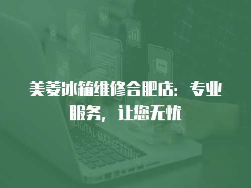 美菱冰箱維修合肥店：專業服務，讓您無憂