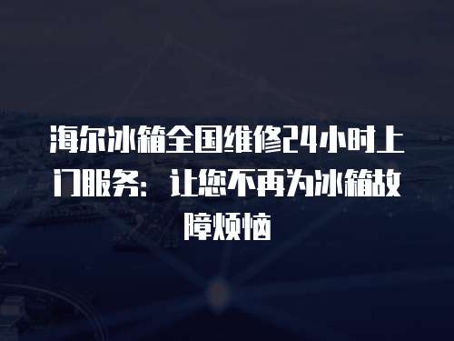 海爾冰箱全國維修24小時上門服務(wù)：讓您不再為冰箱故障煩惱