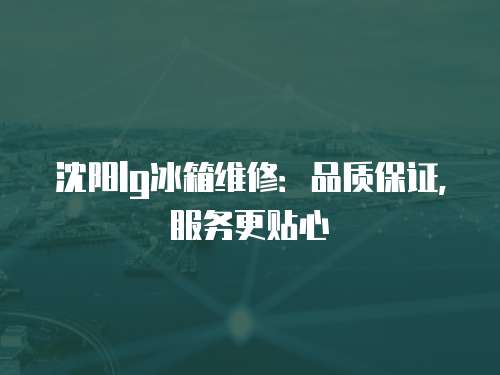 沈陽lg冰箱維修：品質(zhì)保證，服務(wù)更貼心