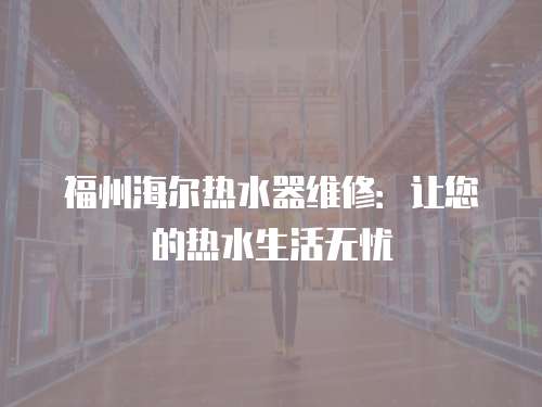 福州海爾熱水器維修：讓您的熱水生活無憂