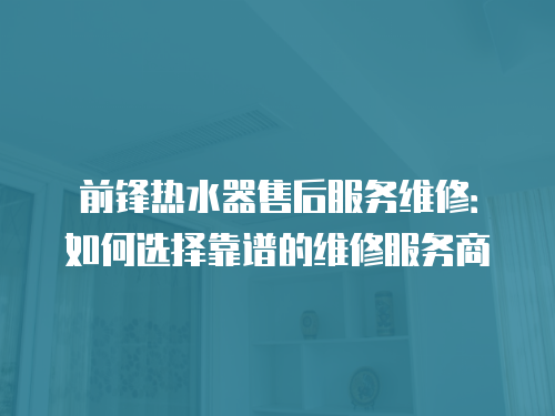 前鋒熱水器售后服務維修：如何選擇靠譜的維修服務商