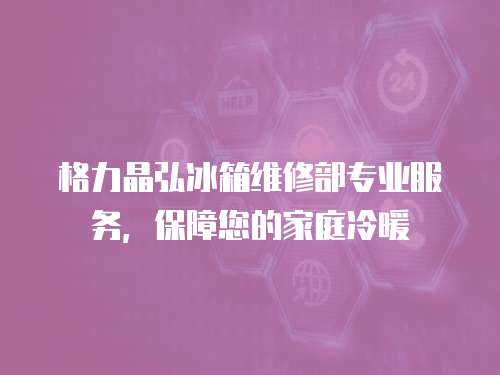 格力晶弘冰箱維修部專業服務，保障您的家庭冷暖