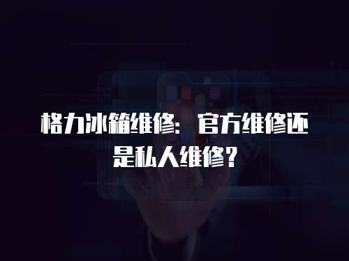 格力冰箱維修：官方維修還是私人維修？