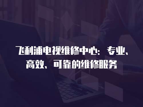飛利浦電視維修中心：專業(yè)、高效、可靠的維修服務(wù)