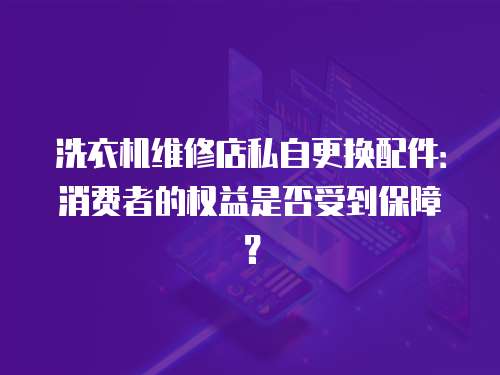 洗衣機維修店私自更換配件：消費者的權益是否受到保障？