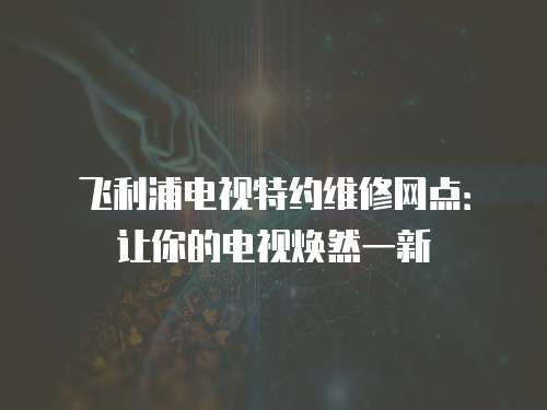 飛利浦電視特約維修網點：讓你的電視煥然一新