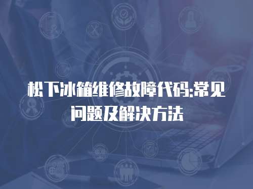 松下冰箱維修故障代碼:常見問題及解決方法
