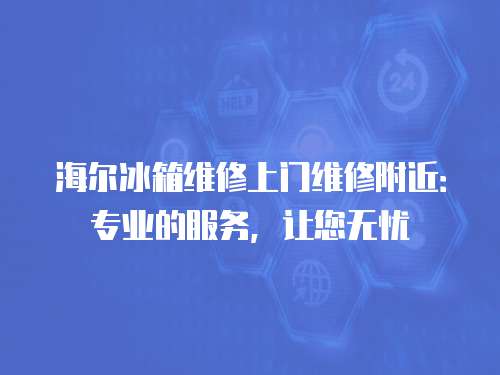 海爾冰箱維修上門維修附近：專業(yè)的服務(wù)，讓您無(wú)憂