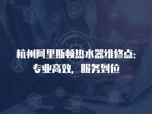 杭州阿里斯頓熱水器維修點：專業高效，服務到位