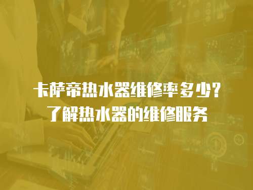 卡薩帝熱水器維修率多少？了解熱水器的維修服務(wù)