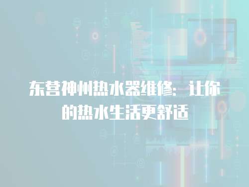東營神州熱水器維修：讓你的熱水生活更舒適