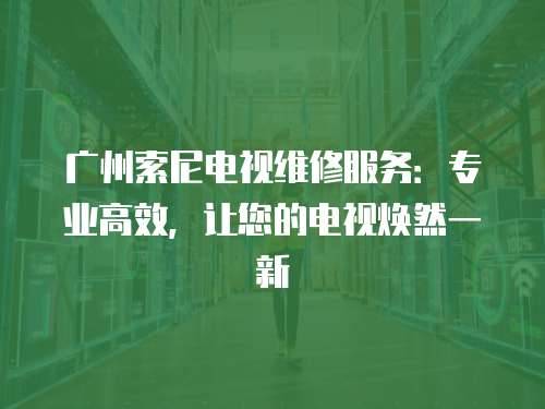 廣州索尼電視維修服務：專業高效，讓您的電視煥然一新