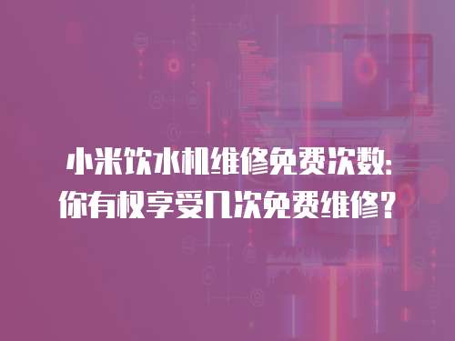 小米飲水機(jī)維修免費(fèi)次數(shù)：你有權(quán)享受幾次免費(fèi)維修？