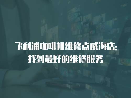 飛利浦咖啡機(jī)維修點(diǎn)威海店: 找到最好的維修服務(wù)