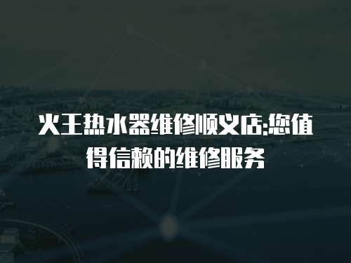 火王熱水器維修順義店:您值得信賴的維修服務(wù)