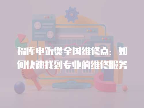 福庫電飯煲全國維修點：如何快速找到專業的維修服務