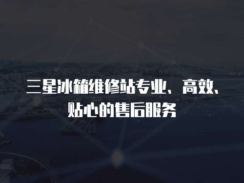 三星冰箱維修站專業(yè)、高效、貼心的售后服務(wù)