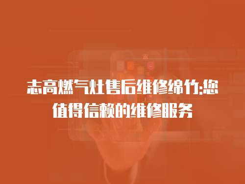 志高燃氣灶售后維修綿竹:您值得信賴的維修服務