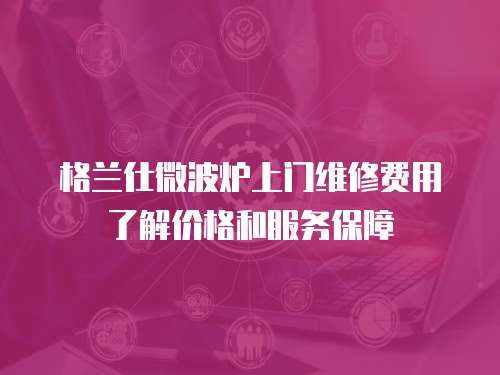  格蘭仕微波爐上門維修費用了解價格和服務保障