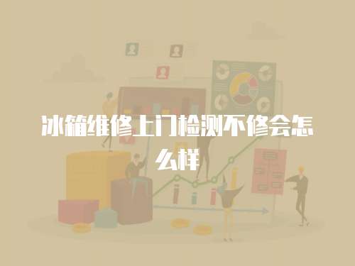 冰箱維修上門檢測不修會怎么樣