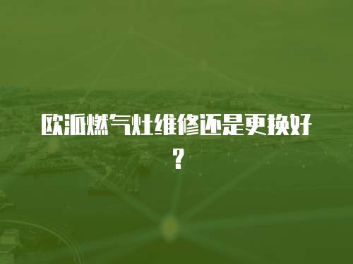 歐派燃?xì)庠罹S修還是更換好？