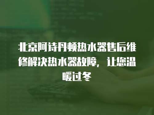 北京阿詩丹頓熱水器售后維修解決熱水器故障，讓您溫暖過冬