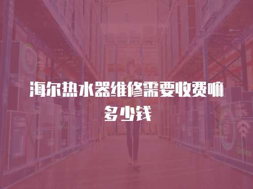海爾熱水器維修需要收費嘛多少錢