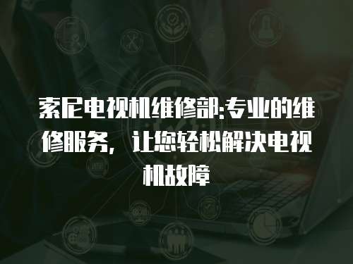 索尼電視機維修部:專業的維修服務，讓您輕松解決電視機故障