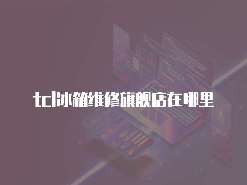 tcl冰箱維修旗艦店在哪里