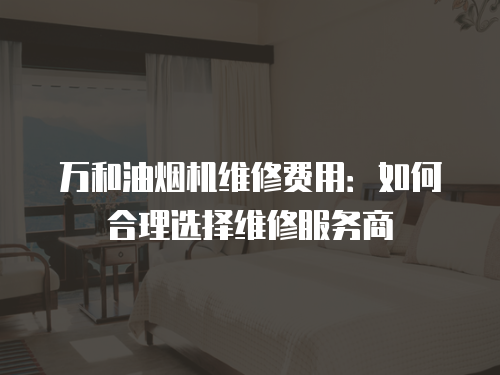 萬和油煙機(jī)維修費(fèi)用：如何合理選擇維修服務(wù)商