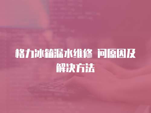  格力冰箱漏水維修 問原因及解決方法