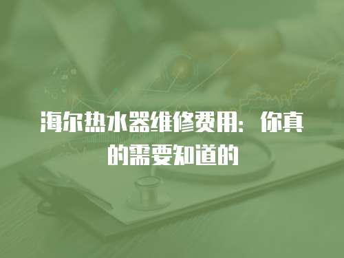 海爾熱水器維修費用：你真的需要知道的