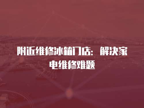 附近維修冰箱門店：解決家電維修難題