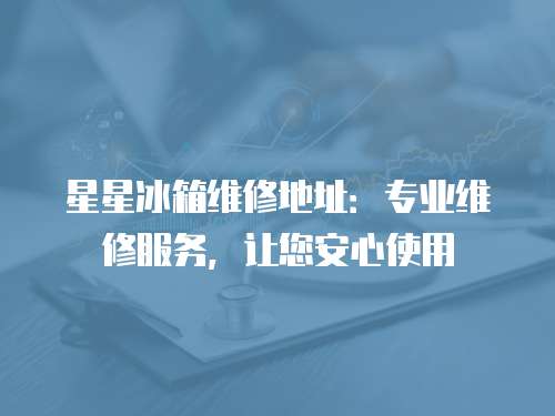 星星冰箱維修地址：專(zhuān)業(yè)維修服務(wù)，讓您安心使用