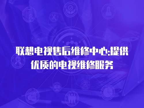 聯想電視售后維修中心:提供優質的電視維修服務