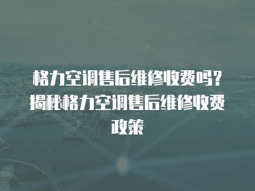  格力空調售后維修收費嗎？揭秘格力空調售后維修收費政策